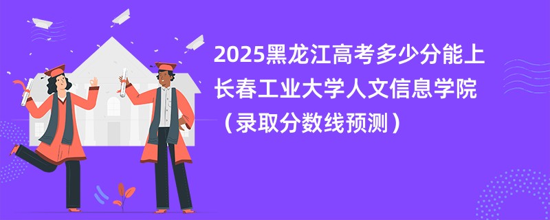 2025黑龙江高考多少分能上长春工业大学人文信息学院（录取分数线预测）