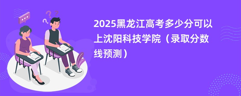 2025黑龙江高考多少分可以上沈阳科技学院（录取分数线预测）