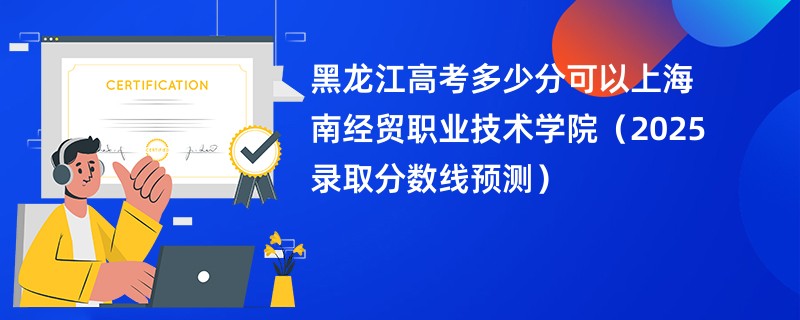 黑龙江高考多少分可以上海南经贸职业技术学院（2025录取分数线预测）