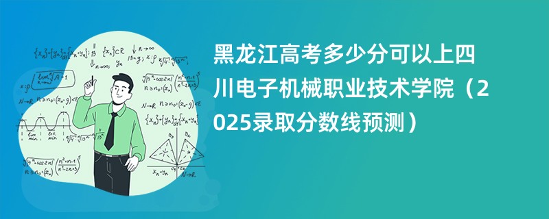 黑龙江高考多少分可以上四川电子机械职业技术学院（2025录取分数线预测）