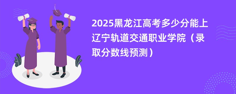 2025黑龙江高考多少分能上辽宁轨道交通职业学院（录取分数线预测）