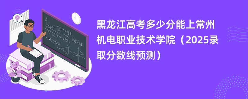 黑龙江高考多少分能上常州机电职业技术学院（2025录取分数线预测）