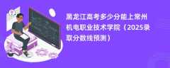 黑龙江高考多少分能上常州机电职业技术学院（2025录取分数线预测）