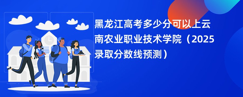 黑龙江高考多少分可以上云南农业职业技术学院（2025录取分数线预测）