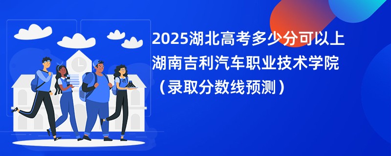 2025湖北高考多少分可以上湖南吉利汽车职业技术学院（录取分数线预测）