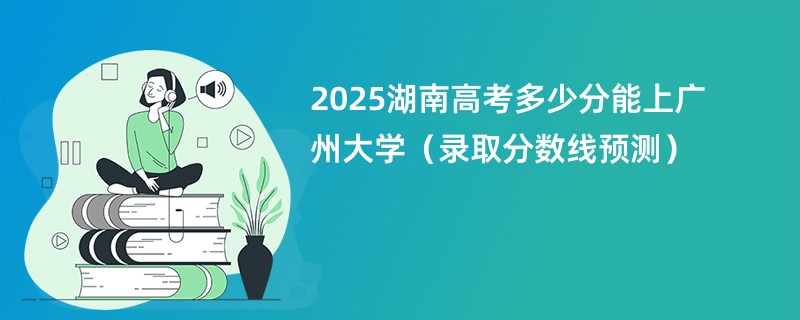 2025湖南高考多少分能上广州大学（录取分数线预测）