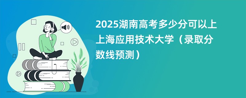 2025湖南高考多少分可以上上海应用技术大学（录取分数线预测）