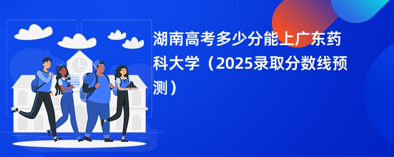 湖南高考多少分能上广东药科大学（2025录取分数线预测）