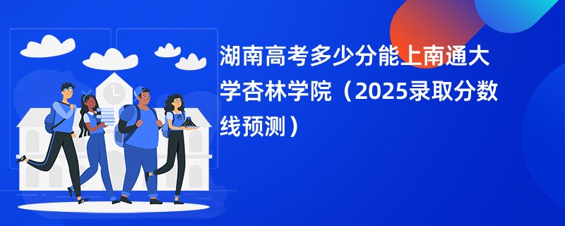 湖南高考多少分能上南通大学杏林学院（2025录取分数线预测）