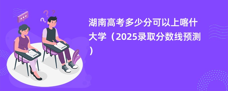 湖南高考多少分可以上喀什大学（2025录取分数线预测）