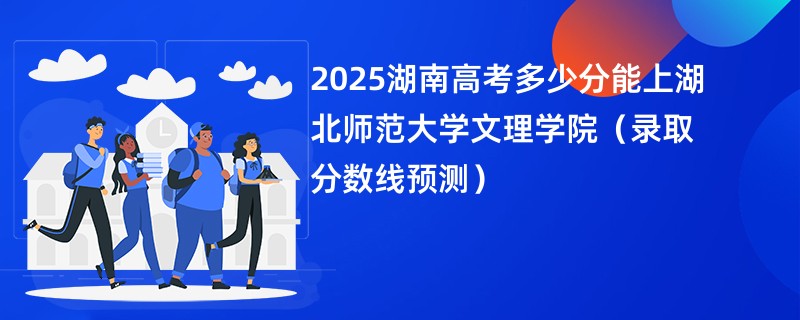 2025湖南高考多少分能上湖北师范大学文理学院（录取分数线预测）