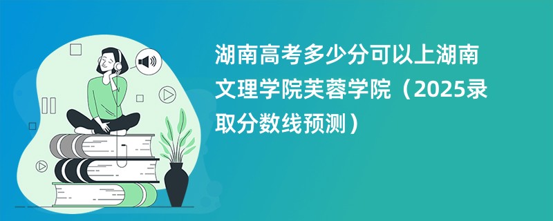 湖南高考多少分可以上湖南文理学院芙蓉学院（2025录取分数线预测）