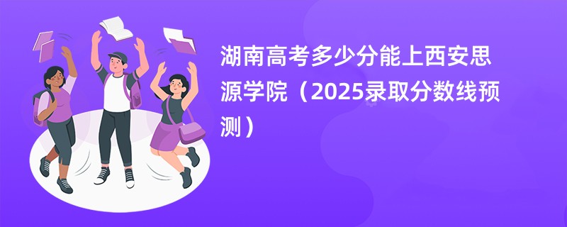 湖南高考多少分能上西安思源学院（2025录取分数线预测）