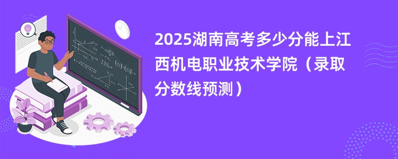 2025湖南高考多少分能上江西机电职业技术学院（录取分数线预测）