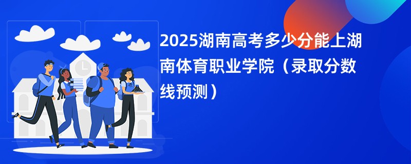 2025湖南高考多少分能上湖南体育职业学院（录取分数线预测）