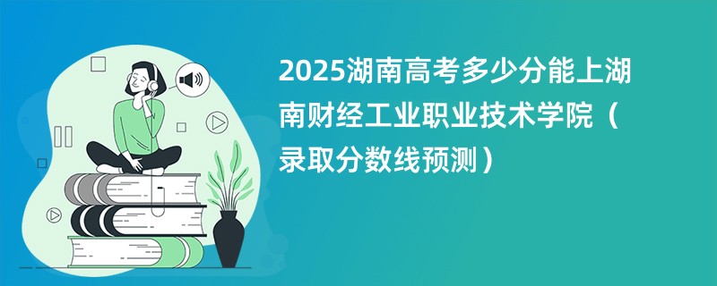 2025湖南高考多少分能上湖南财经工业职业技术学院（录取分数线预测）