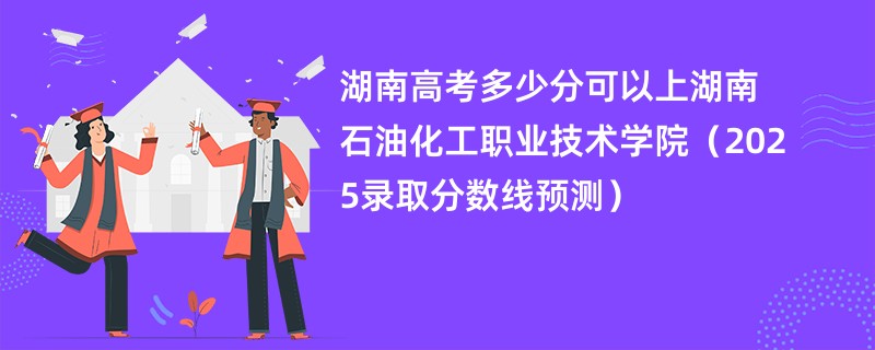 湖南高考多少分可以上湖南石油化工职业技术学院（2025录取分数线预测）