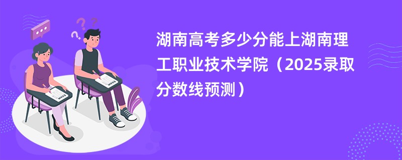 湖南高考多少分能上湖南理工职业技术学院（2025录取分数线预测）