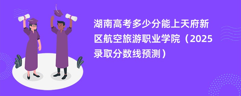 湖南高考多少分能上天府新区航空旅游职业学院（2025录取分数线预测）