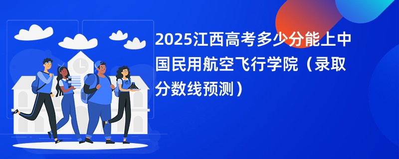 2025江西高考多少分能上中国民用航空飞行学院（录取分数线预测）