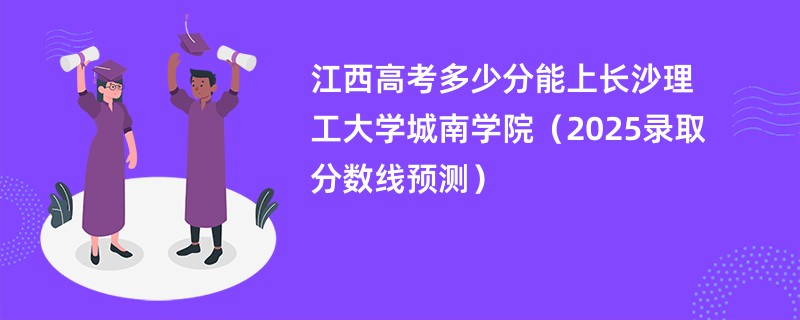 江西高考多少分能上长沙理工大学城南学院（2025录取分数线预测）