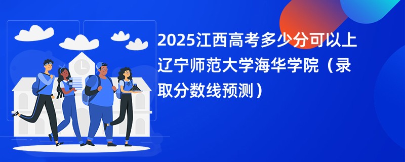 2025江西高考多少分可以上辽宁师范大学海华学院（录取分数线预测）