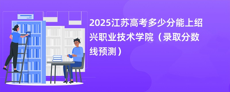 2025江苏高考多少分能上绍兴职业技术学院（录取分数线预测）