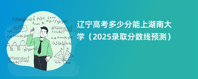 辽宁高考多少分能上湖南大学（2025录取分数线预测）