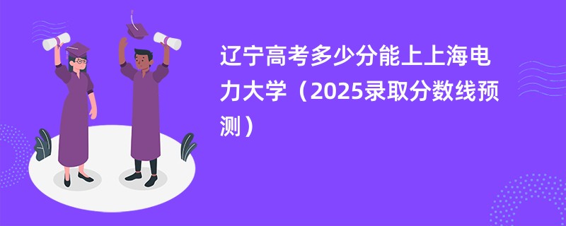 辽宁高考多少分能上上海电力大学（2025录取分数线预测）
