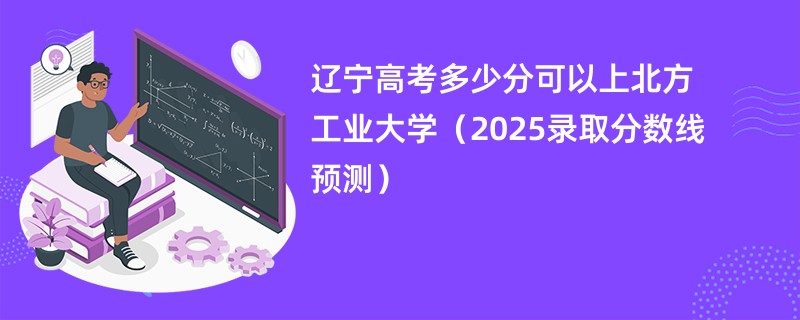 辽宁高考多少分可以上北方工业大学（2025录取分数线预测）