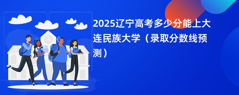 2025辽宁高考多少分能上大连民族大学（录取分数线预测）