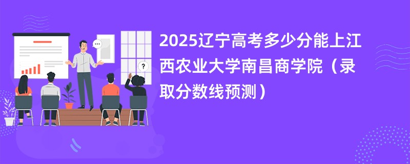 2025辽宁高考多少分能上江西农业大学南昌商学院（录取分数线预测）
