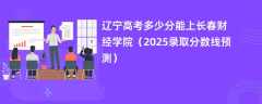 辽宁高考多少分能上长春财经学院（2025录取分数线预测）
