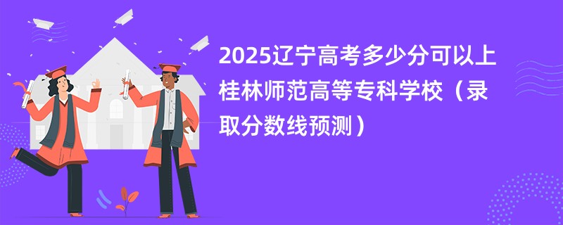 2025辽宁高考多少分可以上桂林师范高等专科学校（录取分数线预测）
