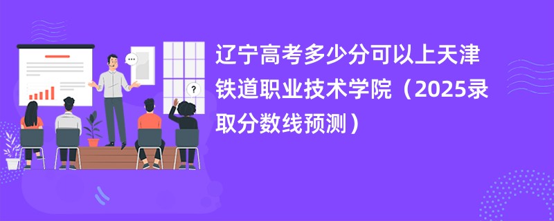 辽宁高考多少分可以上天津铁道职业技术学院（2025录取分数线预测）