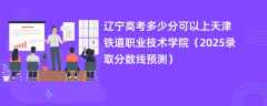 辽宁高考多少分可以上天津铁道职业技术学院（2025录取分数线预测）