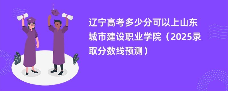 辽宁高考多少分可以上山东城市建设职业学院（2025录取分数线预测）