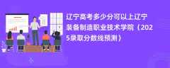 辽宁高考多少分可以上辽宁装备制造职业技术学院（2025录取分数线预测）