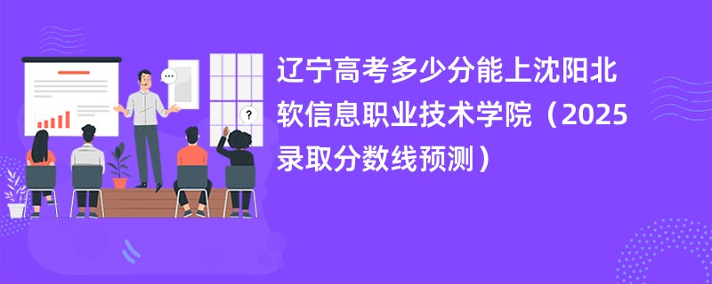 辽宁高考多少分能上沈阳北软信息职业技术学院（2025录取分数线预测）