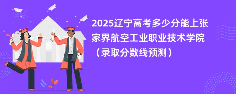 2025辽宁高考多少分能上张家界航空工业职业技术学院（录取分数线预测）
