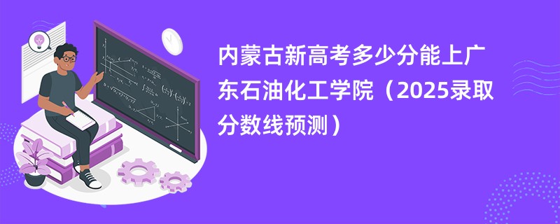 内蒙古新高考多少分能上广东石油化工学院（2025录取分数线预测）