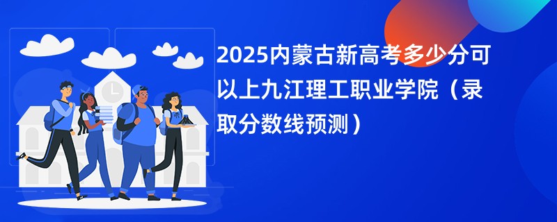 2025内蒙古新高考多少分可以上九江理工职业学院(录取分数线预测)