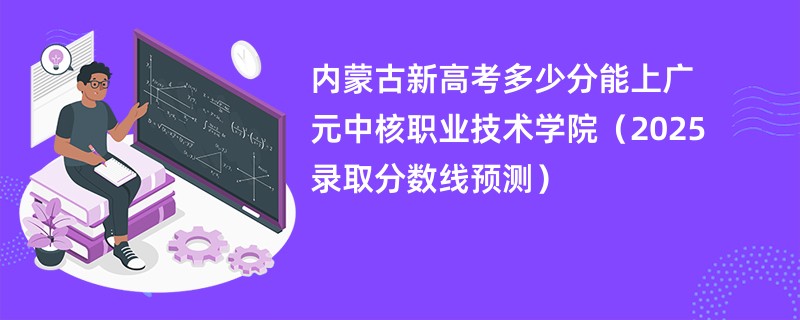 内蒙古新高考多少分能上广元中核职业技术学院（2025录取分数线预测）