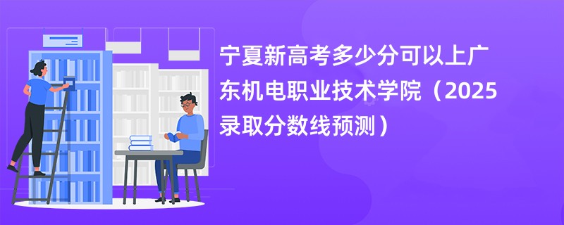 宁夏新高考多少分可以上广东机电职业技术学院（2025录取分数线预测）