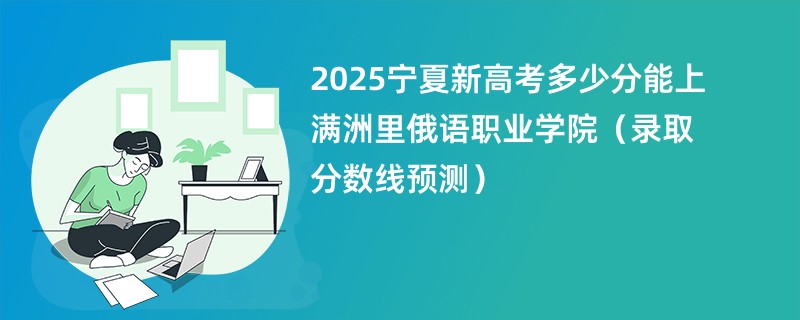 2025宁夏新高考多少分能上满洲里俄语职业学院(录取分数线预测)