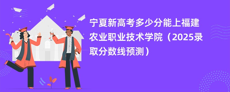 宁夏新高考多少分能上福建农业职业技术学院（2025录取分数线预测）