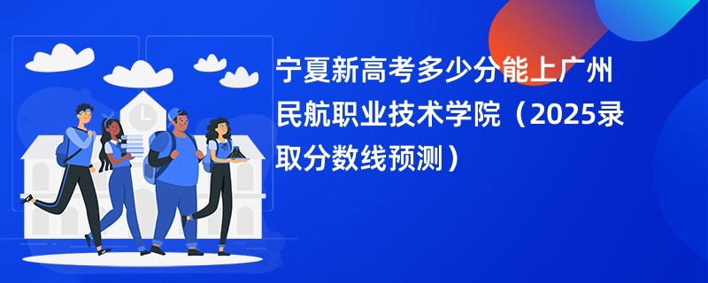 宁夏新高考多少分能上广州民航职业技术学院(2025录取分数线预测)