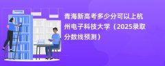 青海新高考多少分可以上杭州电子科技大学(2025录取分数线预测)