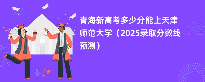 青海新高考多少分能上天津师范大学(2025录取分数线预测)