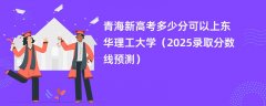 青海新高考多少分可以上东华理工大学(2025录取分数线预测)
